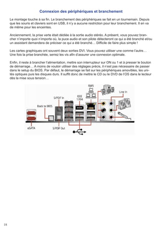 18
Connexion des périphériques et branchement
Le montage touche à sa fin. Le branchement des périphériques se fait en un tournemain. Depuis
que les souris et claviers sont en USB, il n’y a aucune restriction pour leur branchement. Il en va
de même pour les enceintes.
Anciennement, la prise verte était dédiée à la sortie audio stéréo. A présent, vous pouvez bran-
cher n’importe quoi n’importe où, la puce audio et son pilote détecteront ce qui a été branché et/ou
un assistant demandera de préciser ce qui a été branché… Difficile de faire plus simple !
Les cartes graphiques ont souvent deux sorties DVI. Vous pouvez utiliser une comme l’autre…
Une fois la prise branchée, serrez les vis afin d’assurer une connexion optimale.
Enfin, il reste à brancher l’alimentation, mettre son interrupteur sur ON ou 1 et à presser le bouton
de démarrage… A moins de vouloir utiliser des réglages précis, il n’est pas nécessaire de passer
dans le setup du BIOS. Par défaut, le démarrage se fait sur les périphériques amovibles, les uni-
tés optiques puis les disques durs. Il suffit donc de mettre le CD ou le DVD de l’OS dans le lecteur
dès la mise sous tension…
 