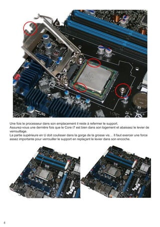 4
Une fois le processeur dans son emplacement il reste à refermer le support.
Assurez-vous une dernière fois que le Core i7 est bien dans son logement et abaissez le levier de
verrouillage.
La partie supérieure en U doit coulisser dans la gorge de la grosse vis… Il faut exercer une force
assez importante pour verrouiller le support en replaçant le levier dans son encoche.
 