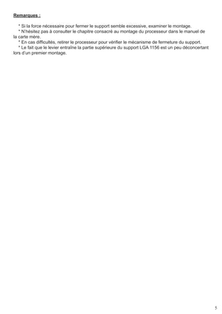 5
Remarques :
* Si la force nécessaire pour fermer le support semble excessive, examiner le montage.
* N’hésitez pas à consulter le chapitre consacré au montage du processeur dans le manuel de
la carte mère.
* En cas difficultés, retirer le processeur pour vérifier le mécanisme de fermeture du support.
* Le fait que le levier entraîne la partie supérieure du support LGA 1156 est un peu déconcertant
lors d’un premier montage.
 