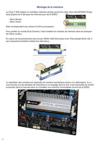 6
Montage de la mémoire
Le Core i7 860 intègre un contrôleur mémoire double canal et la carte mère Intel DP55KG Kings-
berg dispose de 4 banques de mémoire pour de la DDR3 :
- Deux bleues;
- Deux noires.
Elles correspondent aux canaux A et B du processeur.
Pour profiter du monde Dual Channel, il faut installer les modules de mémoire dans les banques
de même couleur.
En raison de l’encombrement des Corsair XMS3-1600 Dominator et du Thermalright MUX-120, il
est uniquement possible d’utiliser les slots bleus…
La répartition des contacts est organisée de manière asymétrique autour d’un détrompeur. Il y a
une encoche sur les barrettes de mémoires et un bossage dans le slot. Il est impossible de monter
la barrette dans le mauvais sens ou d’installer une mémoire incompatible comme de la DDR2.
 