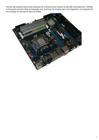 7
Ouvrez les loquets blancs des banques de mémoire puis insérez la barrette verticalement. Vérifiez
si l’encoche est bien face au bossage puis enfoncez le module dans son logement. Les loquets de
verrouillage se fermeront dans la foulée…
 