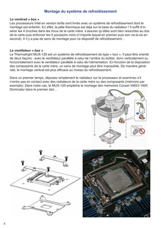8
Montage du système de refroidissement
Le ventirad « box »
Les processeurs Intel en version boîte sont livrés avec un système de refroidissement dont le
montage est enfantin. En effet, la pâte thermique est déjà sur la base du radiateur ! Il suffit d’in-
sérer les 4 broches dans les trous de la carte mère, s’assurer qu’elles sont bien ressorties au dos
de la carte puis enfoncer les 4 poussoirs noirs (n’importe lequel en premier puis son vis-à-vis en
second). Il n’y a pas de sens de montage pour ce dispositif de refroidissement…
Le ventilateur « box »
Le Thermalright MUX-120 est un système de refroidissement de type « tour ». Il peut être orienté
de deux façons : avec le ventilateur parallèle à celui de l’arrière du boîtier, donc verticalement ou
horizontalement avec le ventilateur parallèle à celui de l’alimentation. En fonction de la disposition
des composants de la carte mère, un sens de montage peut être impossible. De manière géné-
rale, le montage vertical est plus efficace au niveau du refroidissement.
Dans un premier temps, déposez simplement le radiateur sur le processeur et examinez s’il
n’entre pas en contact avec des radiateurs de la carte mère ou des composants (mémoire par
exemple). Dans notre cas, le MUX-120 empêche le montage des mémoires Corsair XMS3-1600
Dominator dans le premier slot…
 