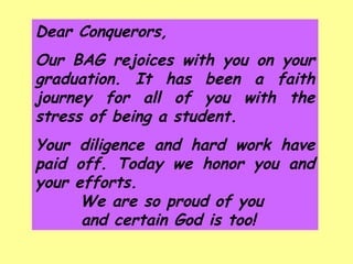 Dear Conquerors,  Our BAG rejoices with you on your graduation. It has been a faith journey for all of you with the stress of being a student. Your diligence and hard work have paid off. Today we honor you and your efforts.  We are so proud of you  and certain God is too!  