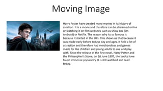 Moving Image
Harry Potter have created many movies in its history of
creation. It is a movie and therefore can be streamed online
or watching it on film websites such as show box (On
Android) or Netflix. The reason why its so famous is
because it started in the 90’s. This shows us that because it
was made early before todays day and ages. It held a lot of
attraction and therefore had merchandises and games
made for like children and young adults to use and play
with. Since the release of the first novel, Harry Potter and
the Philosopher's Stone, on 26 June 1997, the books have
found immense popularity. It is still watched and read
today.
 