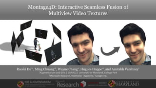 Montage4D: Interactive Seamless Fusion of
Multiview Video Textures
Ruofei Du†‡, Ming Chuang‡¶
, Wayne Chang‡, Hugues Hoppe‡§
, and Amitabh Varshney†
†Augmentarium and GVIL | UMIACS | University of Maryland, College Park
‡Microsoft Research, Redmond ¶
Apple Inc. §
Google Inc.
THE AUGMENTARIUM
VIRTUAL AND AUGMENTED REALITY LABORATORY
AT THE UNIVERSITY OF MARYLAND
COMPUTER SCIENCE
UNIVERSITY OF MARYLAND
 
