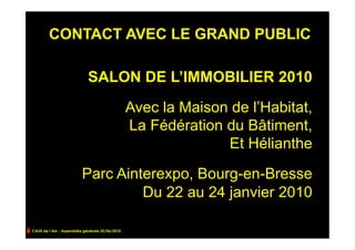 CONTACT AVEC LE GRAND PUBLIC

                            SALON DE L’IMMOBILIER 2010

                                                Avec la Maison de l’Habitat,
                                                La Fédération du Bâtiment,
                                                              Et Hélianthe

                         Parc Ainterexpo, Bourg-en-Bresse
                                  Du 22 au 24 janvier 2010

CAUE de l’Ain - Assemblée générale 25/06/2010
 