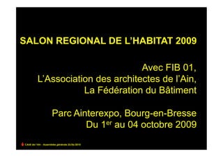 SALON REGIONAL DE L’HABITAT 2009

                                   Avec FIB 01,
          L’Association des architectes de l’Ain,
                     La Fédération du Bâtiment

                     Parc Ainterexpo, Bourg-en-Bresse
                             Du 1er au 04 octobre 2009
CAUE de l’Ain - Assemblée générale 25/06/2010
 