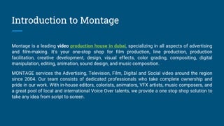 Introduction to Montage
Montage is a leading video production house in dubai, specializing in all aspects of advertising
and film-making. It’s your one-stop shop for film production, line production, production
facilitation, creative development, design, visual effects, color grading, compositing, digital
manipulation, editing, animation, sound design, and music composition.
MONTAGE services the Advertising, Television, Film, Digital and Social video around the region
since 2004. Our team consists of dedicated professionals who take complete ownership and
pride in our work. With in-house editors, colorists, animators, VFX artists, music composers, and
a great pool of local and international Voice Over talents, we provide a one stop shop solution to
take any idea from script to screen.
 