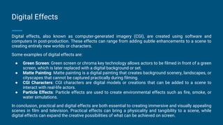 Digital Effects
Digital effects, also known as computer-generated imagery (CGI), are created using software and
computers in post-production. These effects can range from adding subtle enhancements to a scene to
creating entirely new worlds or characters.
Some examples of digital effects are:
● Green Screen: Green screen or chroma key technology allows actors to be filmed in front of a green
screen, which is later replaced with a digital background or set.
● Matte Painting: Matte painting is a digital painting that creates background scenery, landscapes, or
cityscapes that cannot be captured practically during filming.
● CGI Characters: CGI characters are digital models or creations that can be added to a scene to
interact with real-life actors.
● Particle Effects: Particle effects are used to create environmental effects such as fire, smoke, or
water simulations.
In conclusion, practical and digital effects are both essential to creating immersive and visually appealing
scenes in film and television. Practical effects can bring a physicality and tangibility to a scene, while
digital effects can expand the creative possibilities of what can be achieved on screen.
 