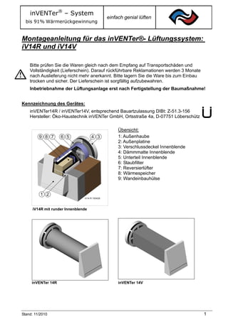 inVENTer® – System
                                        einfach genial lüften
  bis 91% Wärmerückgewinnung


Montageanleitung für das inVENTer®- Lüftungssystem:
iV14R und iV14V

    Bitte prüfen Sie die Waren gleich nach dem Empfang auf Transportschäden und
    Vollständigkeit (Lieferschein). Darauf rückführbare Reklamationen werden 3 Monate
    nach Auslieferung nicht mehr anerkannt. Bitte lagern Sie die Ware bis zum Einbau
    trocken und sicher. Der Lieferschein ist sorgfältig aufzubewahren.
    Inbetriebnahme der Lüftungsanlage erst nach Fertigstellung der Baumaßnahme!


Kennzeichnung des Gerätes:
    inVENTer14R / inVENTer14V, entsprechend Bauartzulassung DIBt: Z-51.3-156
    Hersteller: Öko-Haustechnik inVENTer GmbH, Ortsstraße 4a, D-07751 Löberschütz

                                             Übersicht:
                                             1: Außenhaube
                                             2: Außenplatine
                                             3: Verschlussdeckel Innenblende
                                             4: Dämmmatte Innenblende
                                             5: Unterteil Innenblende
                                             6: Staubfilter
                                             7: Reversierlüfter
                                             8: Wärmespeicher
                                             9: Wandeinbauhülse




     iV14R mit runder Innenblende




     inVENTer 14R                            inVENTer 14V




Stand: 11/2010                                                                          1
 