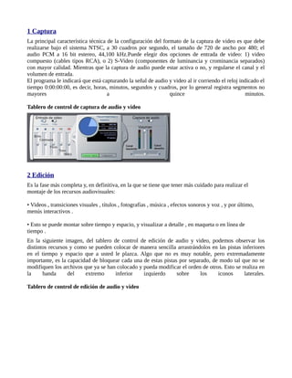 1 Captura
La principal característica técnica de la configuración del formato de la captura de video es que debe
realizarse bajo el sistema NTSC, a 30 cuadros por segundo, el tamaño de 720 de ancho por 480; el
audio PCM a 16 bit estereo, 44,100 kHz.Puede elegir dos opciones de entrada de video: 1) video
compuesto (cables tipos RCA), o 2) S-Video (componentes de luminancia y crominancia separados)
con mayor calidad. Mientras que la captura de audio puede estar activa o no, y regularse el canal y el
volumen de entrada.
El programa le indicará que está capturando la señal de audio y video al ir corriendo el reloj indicado el
tiempo 0:00:00:00, es decir, horas, minutos, segundos y cuadros, por lo general registra segmentos no
mayores                             a                          quince                             minutos.

Tablero de control de captura de audio y video




2 Edición
Es la fase más completa y, en definitiva, en la que se tiene que tener más cuidado para realizar el
montaje de los recursos audiovisuales:

• Videos , transiciones visuales , títulos , fotografías , música , efectos sonoros y voz , y por último,
menús interactivos .

• Esto se puede montar sobre tiempo y espacio, y visualizar a detalle , en maqueta o en línea de
tiempo .
En la siguiente imagen, del tablero de control de edición de audio y video, podemos observar los
distintos recursos y como se pueden colocar de manera sencilla arrastrándolos en las pistas inferiores
en el tiempo y espacio que a usted le plazca. Algo que no es muy notable, pero extremadamente
importante, es la capacidad de bloquear cada una de estas pistas por separado, de modo tal que no se
modifiquen los archivos que ya se han colocado y pueda modificar el orden de otros. Esto se realiza en
la     banda      del    extremo     inferior    izquierdo      sobre     los    iconos      laterales.

Tablero de control de edición de audio y video
 