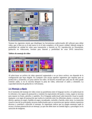 Veamos los siguientes menús que despliegan las herramientas audiovisuales del software para editar
video, que si bien no es el más nuevo si es el más completo y el de mayor calidad. Además otorga la
posibilidad de calidad de video para transmisión y emisión en TV, reproducción en Powerpoint,
grabación en videocasete, formato para Internet y posibilidad de crear DVD interactivos.

Tablero de montaje de video




Al seleccionar un archivo de video aparecerá segmentado o en un único archivo, eso depende de la
configuración que haya elegido. En cualquier caso escoja aquellos segmentos que requiere para su
producción y arrástrelos a la pista inferior de video. Al hacerlo recuerde que cada uno de ellos puede
contener audio, si no lo necesita bloquee la pista de video, seleccione el audio y elimínelo. La
capacidad máxima de grabación es 124 minutos.

2.1 Montaje y elipsis
En el momento del montaje de video existe un paralelismo entre el lenguaje escrito y el audiovisual en
lo referente a los signos de puntuación y contiene los equivalentes del punto y coma, según se necesita
para separar en frases, párrafos o capítulos. En el lenguaje audiovisual cada transición visual se puede
equiparar a un signo de puntuación que realiza la conexión entre los diferentes planos y escenas: corte
directo, apertura en negro, fundido en negro, encadenado, cortinilla y barrido, entre otras. La transición
visual es uno de los principales recursos audiovisuales que se caracteriza por aportar valores expresivos
diversos y contribuir a describir el mensaje. Es importante indicar que en ningún momento suple la
escasa o errónea planeación de un mensaje, ya que éste debe tener un sentido lógico y psicológico en la
narración de imágenes.
 