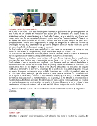 Disolvencia (dissolve) o encadenado
Es el paso de un plano a otro mediante imágenes intermedias graduales en las que se superponen los
dos planos: es un sistema de puntuación más suave que los anteriores. Una nueva escena va
apareciendo encima de una antigua que se va fundiendo. Con este efecto la transición entre dos escenas
es más suave, para dar una transición de tiempo o espacio y significar “un mientras tanto”. Consiste en
ver cómo una primera imagen se desvanece mientras que una segunda imagen va apareciendo
progresivamente. También indica un paso rápido de tiempo. En este proceso de sustitución paulatina de
una imagen por otra, hay un momento en que ambas imágenes tienen un mismo valor hasta que la
permanencia definitiva de la segunda imagen se mantiene.
La disolvencia se utiliza, entre otras posibilidades, para pasar de un personaje al mismo en otra
situación. Indica pasos de tiempos no muy largos y estados de relajación introspectivos.
La utilización de esta técnica de transición permite variar la velocidad de la disolvencia de forma que
existen algunas que son tan rápidas que pasan totalmente inadvertidas al espectador.
Algunos realizadores la emplean como sustituto del corte directo, logrando breves encadenados
imperceptibles que facilitan una contemplación menos brusca; por lo que después del corte, la
disolvencia es el recurso expresivo más empleado como forma de transición. Además la disolvencia
permite disimular los errores de raccord[1] entre imágenes y suaviza notablemente la transición. Esta
circunstancia hace que su empleo se haya hecho abusivo utilizándose en ocasiones sin ninguna
justificación informativa o expresiva. El empleo de la disolvencia o encadenado permite realizar
secuencias de montaje que resumen largos períodos de tiempo, hace posible realizar elipsis sobre las
acciones de un mismo personaje y, permite, entre otras cosas, pasar de una situación a otra distanciada
en el espacio o en el tiempo. Cuando la disolvencia se prolonga por el tiempo y las dos imágenes
permanecen mezcladas sobre la pantalla obedece, por lo general, a un fin diferente al predominio de la
función elíptica. Hablamos, entonces, de sobreimpresión o disolvencia continua, técnica que consiste
en mezclar imágenes que se desarrollan en espacio o tiempos diferentes, la nueva realidad creada
mediante este efecto puede tener un carácter de irrealidad, lirismo, imaginación, sueño, delirio, etc.

[1] Raccord: Relación. Se llama falso raccord de movimiento al errar en la dirección de empalme de
una toma.




Fundido (fade)
El fundido es un punto y aparte de la acción. Suele utilizarse para iniciar o concluir una secuencia. El
 