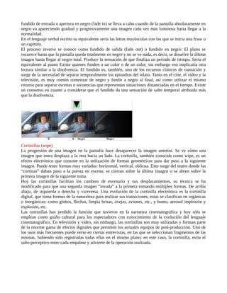 fundido de entrada o apertura en negro (fade in) se lleva a cabo cuando de la pantalla absolutamente en
negro va apareciendo gradual y progresivamente una imagen cada vez más luminosa hasta llegar a la
normalidad.
En el lenguaje verbal escrito su equivalente sería las letras mayúsculas con las que se inicia una frase o
un capítulo.
El proceso inverso se conoce como fundido de salida (fade out) o fundido en negro: El plano se
oscurece hasta que la pantalla queda totalmente en negro y no se ve nada, es decir, se disuelve la última
imagen hasta llegar al negro total. Produce la sensación de que finaliza un periodo de tiempo. Sería el
equivalente al punto Existe quienes funden a un color o de un color, sin embargo eso implicaría otra
lectura similar a la disolvencia. El fundido es, también, uno de los recursos clásicos de transición y
surge de la necesidad de separar temporalmente los episodios del relato. Tanto en el cine, el video y la
televisión, es muy común comenzar de negro y fundir a negro al final, así como utilizar el mismo
recurso para separar escenas o secuencias que representan situaciones distanciadas en el tiempo. Existe
un consenso en cuanto a considerar que el fundido da una sensación de salto temporal atribuida más
que la disolvencia.




Cortinillas (wipe)
La progresión de una imagen en la pantalla hace desaparecer la imagen anterior. Se ve cómo una
imagen que entra desplaza a la otra hacia un lado. La cortinilla, también conocida como wipe, es un
efecto electrónico que consiste en la utilización de formas geométricas para dar paso a la siguiente
imagen. Puede tener formas muy variadas: horizontal, vertical, oblicua. Esto surge del teatro donde las
“cortinas” daban paso a la puesta en escena; se cierran sobre la última imagen o se abren sobre la
primera imagen de la siguiente toma.
Hoy las cortinillas facilitan los cambios de escenario y sus desplazamientos, su técnica se ha
modificado para que una segunda imagen “invada” a la primera tomando múltiples formas. De arriba
abajo, de izquierda a derecha y viceversa. Una evolución de la cortinilla electrónica es la cortinilla
digital, que toma formas de la naturaleza para realizar sus transiciones, estas se clasifican en orgánicas
o inorgánicas: como globos, flechas, limpia brisas, ovejas, aviones, etc., y humo, aerosol implosión y
explosión, etc.
Las cortinillas han perdido la función que tuvieron en la narrativa cinematográfica y hoy sólo se
emplean como guiño cultural para los espectadores con conocimiento de la evolución del lenguaje
cinematográfico. En televisión y vídeo, sin embargo, las cortinillas son muy utilizadas y forman parte
de la enorme gama de efectos digitales que permiten los actuales equipos de post-producción. Uno de
los usos más frecuentes puede verse en ciertas entrevistas, en las que se seleccionan fragmentos de las
mismas, habiendo sido registradas todas ellas en el mismo plano; en este caso, la cortinilla, evita el
salto perceptivo entre cada empalme y advierte de la operación realizada.
 