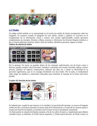 2.2 Títulos
El código verbal también se ve representado en el escrito por medio de títulos yuxtapuestos sobre las
imágenes. Es entonces cuando la tipografía de esos títulos, rótulos y gráficos se convierte en el
complemento de la información visual y sonora; esto resulta imprescindible cuando queremos
complementar un concepto, fórmula o dibujo, enunciar y diferenciar los diversos bloques temáticos o
dar a conocer diferentes motivos: títulos, listas de créditos, identificar personas, lugares y fechas.
Tablero de edición de títulos




Por lo general, los textos en pantalla dentro de los mensajes audiovisuales son de frases cortas y
directas, pueden cumplir varias funciones: introducir o presentar otro evento, describir, indicar, aclarar,
precisar, producir un impacto comunicativo, subrayar una idea, etc. y basan su efectividad en su
precisión significativa, que no se consigue fácilmente con otro medio. Por lo tanto, es fundamental
saber elegir las palabras y expresiones adecuadas para transmitir el mensaje de la forma más breve
posible.

Cuadro 10: Posición de los títulos




Es habitual que, cuando lo que interesa es la claridad y la precisión del mensaje, se recurra al lenguaje
verbal (escrito u oral) para transmitir la mayor parte de la información y el resto de los recursos pasen a
ocupar una función secundaria, en muchos casos el texto escrito es puramente ornamental.
Un título puede ser situado de distintas maneras a fin de no cubrir al sujeto o, simplemente para obtener
variedad visual: a) Subtítulo, b) Título lateral izquierdo, c) Título lateral derecho, d) Título central, e)
 