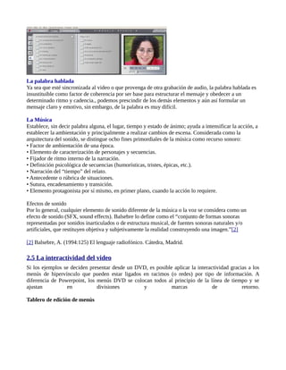 La palabra hablada
Ya sea que esté sincronizada al video o que provenga de otra grabación de audio, la palabra hablada es
insustituible como factor de coherencia por ser base para estructurar el mensaje y obedecer a un
determinado ritmo y cadencia., podemos prescindir de los demás elementos y aún así formular un
mensaje claro y emotivo, sin embargo, de la palabra es muy difícil.

La Música
Establece, sin decir palabra alguna, el lugar, tiempo y estado de ánimo; ayuda a intensificar la acción, a
establecer la ambientación y principalmente a realizar cambios de escena. Considerada como la
arquitectura del sonido, se distingue ocho fines primordiales de la música como recurso sonoro:
• Factor de ambientación de una época.
• Elemento de caracterización de personajes y secuencias.
• Fijador de ritmo interno de la narración.
• Definición psicológica de secuencias (humorísticas, tristes, épicas, etc.).
• Narración del “tiempo” del relato.
• Antecedente o rúbrica de situaciones.
• Sutura, encadenamiento y transición.
• Elemento protagonista por sí mismo, en primer plano, cuando la acción lo requiere.

Efectos de sonido
Por lo general, cualquier elemento de sonido diferente de la música o la voz se considera como un
efecto de sonido (SFX, sound effects). Balsebre lo define como el “conjunto de formas sonoras
representadas por sonidos inarticulados o de estructura musical, de fuentes sonoras naturales y/o
artificiales, que restituyen objetiva y subjetivamente la realidad construyendo una imagen.”[2]

[2] Balsebre, A. (1994:125) El lenguaje radiofónico. Cátedra, Madrid.

2.5 La interactividad del video
Si los ejemplos se deciden presentar desde un DVD, es posible aplicar la interactividad gracias a los
menús de hipervínculo que pueden estar ligados en racimos (o redes) por tipo de información. A
diferencia de Powerpoint, los menús DVD se colocan todos al principio de la línea de tiempo y se
ajustan          en           divisiones        y            marcas             de           retorno.

Tablero de edición de menús
 