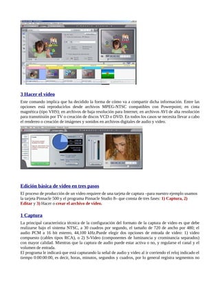 3 Hacer el video
Este comando implica que ha decidido la forma de cómo va a compartir dicha información. Entre las
opciones está reproducirlos desde archivos MPEG-NTSC compatibles con Powerpoint; en cinta
magnética (tipo VHS); en archivos de baja resolución para Internet; en archivos AVI de alta resolución
para transmisión por TV o creación de discos VCD o DVD. En todos los casos se necesita llevar a cabo
el rendereo o creación de imágenes y sonidos en archivos digitales de audio y video.




Edición básica de video en tres pasos
El proceso de producción de un video requiere de una tarjeta de captura –para nuestro ejemplo usamos
la tarjeta Pinnacle 500 y el programa Pinnacle Studio 8– que consta de tres fases: 1) Captura, 2)
Editar y 3) Hacer o crear el archivo de video.

1 Captura
La principal característica técnica de la configuración del formato de la captura de video es que debe
realizarse bajo el sistema NTSC, a 30 cuadros por segundo, el tamaño de 720 de ancho por 480; el
audio PCM a 16 bit estereo, 44,100 kHz.Puede elegir dos opciones de entrada de video: 1) video
compuesto (cables tipos RCA), o 2) S-Video (componentes de luminancia y crominancia separados)
con mayor calidad. Mientras que la captura de audio puede estar activa o no, y regularse el canal y el
volumen de entrada.
El programa le indicará que está capturando la señal de audio y video al ir corriendo el reloj indicado el
tiempo 0:00:00:00, es decir, horas, minutos, segundos y cuadros, por lo general registra segmentos no
 