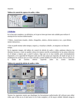 mayores                             a                            quince                             minutos.

Tablero de control de captura de audio y video




2 Edición
Es la fase más completa y, en definitiva, en la que se tiene que tener más cuidado para realizar el
montaje de los recursos audiovisuales:

• Videos , transiciones visuales , títulos , fotografías , música , efectos sonoros y voz , y por último,
menús interactivos .

• Esto se puede montar sobre tiempo y espacio, y visualizar a detalle , en maqueta o en línea de
tiempo .
En la siguiente imagen, del tablero de control de edición de audio y video, podemos observar los
distintos recursos y como se pueden colocar de manera sencilla arrastrándolos en las pistas inferiores
en el tiempo y espacio que a usted le plazca. Algo que no es muy notable, pero extremadamente
importante, es la capacidad de bloquear cada una de estas pistas por separado, de modo tal que no se
modifiquen los archivos que ya se han colocado y pueda modificar el orden de otros. Esto se realiza en
la     banda      del    extremo     inferior    izquierdo      sobre     los    iconos      laterales.

Tablero de control de edición de audio y video




Veamos los siguientes menús que despliegan las herramientas audiovisuales del software para editar
video, que si bien no es el más nuevo si es el más completo y el de mayor calidad. Además otorga la
 