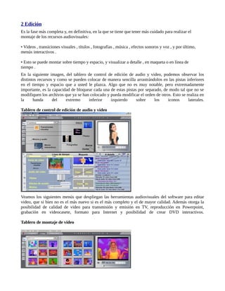 2 Edición
Es la fase más completa y, en definitiva, en la que se tiene que tener más cuidado para realizar el
montaje de los recursos audiovisuales:

• Videos , transiciones visuales , títulos , fotografías , música , efectos sonoros y voz , y por último,
menús interactivos .

• Esto se puede montar sobre tiempo y espacio, y visualizar a detalle , en maqueta o en línea de
tiempo .
En la siguiente imagen, del tablero de control de edición de audio y video, podemos observar los
distintos recursos y como se pueden colocar de manera sencilla arrastrándolos en las pistas inferiores
en el tiempo y espacio que a usted le plazca. Algo que no es muy notable, pero extremadamente
importante, es la capacidad de bloquear cada una de estas pistas por separado, de modo tal que no se
modifiquen los archivos que ya se han colocado y pueda modificar el orden de otros. Esto se realiza en
la     banda      del    extremo     inferior    izquierdo      sobre     los    iconos      laterales.

Tablero de control de edición de audio y video




Veamos los siguientes menús que despliegan las herramientas audiovisuales del software para editar
video, que si bien no es el más nuevo si es el más completo y el de mayor calidad. Además otorga la
posibilidad de calidad de video para transmisión y emisión en TV, reproducción en Powerpoint,
grabación en videocasete, formato para Internet y posibilidad de crear DVD interactivos.

Tablero de montaje de video
 