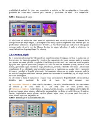 posibilidad de calidad de video para transmisión y emisión en TV, reproducción en Powerpoint,
grabación en videocasete, formato para Internet y posibilidad de crear DVD interactivos.

Tablero de montaje de video




Al seleccionar un archivo de video aparecerá segmentado o en un único archivo, eso depende de la
configuración que haya elegido. En cualquier caso escoja aquellos segmentos que requiere para su
producción y arrástrelos a la pista inferior de video. Al hacerlo recuerde que cada uno de ellos puede
contener audio, si no lo necesita bloquee la pista de video, seleccione el audio y elimínelo. La
capacidad máxima de grabación es 124 minutos.

2.1 Montaje y elipsis
En el momento del montaje de video existe un paralelismo entre el lenguaje escrito y el audiovisual en
lo referente a los signos de puntuación y contiene los equivalentes del punto y coma, según se necesita
para separar en frases, párrafos o capítulos. En el lenguaje audiovisual cada transición visual se puede
equiparar a un signo de puntuación que realiza la conexión entre los diferentes planos y escenas: corte
directo, apertura en negro, fundido en negro, encadenado, cortinilla y barrido, entre otras. La transición
visual es uno de los principales recursos audiovisuales que se caracteriza por aportar valores expresivos
diversos y contribuir a describir el mensaje. Es importante indicar que en ningún momento suple la
escasa o errónea planeación de un mensaje, ya que éste debe tener un sentido lógico y psicológico en la
narración de imágenes.
Al seleccionar la barra de transiciones visuales existe un sin número de posibilidades en los sistemas
digitales     para     manipular     la     señal     de    video,     los     más      comunes       son:

1) Transiciones Electrónicas: corte directo, disolvencia, cortinilla, pantalla dividida, desvanecimiento
de entrada y de salida (fade in / fade out), llave de color (croma key).
2) Transiciones Digitales: compresión de la imagen, barrido, mosaico, zoom digital, recorte digital de
la escena, imagen sobre imagen, solarización, metamorfosis, etc. Estas se subdividen en: Orgánicas:
flechas, limpia brisas, ovejas, globos, estrellas, globos, hojas, cubos, aviones de papel. Inorgánicas:
nieve, humo, implosión, explosión, etc.
Tablero de montaje de transiciones visuales
 