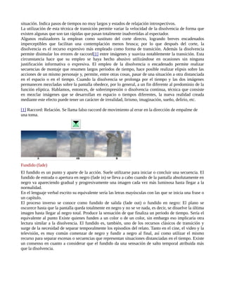 situación. Indica pasos de tiempos no muy largos y estados de relajación introspectivos.
La utilización de esta técnica de transición permite variar la velocidad de la disolvencia de forma que
existen algunas que son tan rápidas que pasan totalmente inadvertidas al espectador.
Algunos realizadores la emplean como sustituto del corte directo, logrando breves encadenados
imperceptibles que facilitan una contemplación menos brusca; por lo que después del corte, la
disolvencia es el recurso expresivo más empleado como forma de transición. Además la disolvencia
permite disimular los errores de raccord[1] entre imágenes y suaviza notablemente la transición. Esta
circunstancia hace que su empleo se haya hecho abusivo utilizándose en ocasiones sin ninguna
justificación informativa o expresiva. El empleo de la disolvencia o encadenado permite realizar
secuencias de montaje que resumen largos períodos de tiempo, hace posible realizar elipsis sobre las
acciones de un mismo personaje y, permite, entre otras cosas, pasar de una situación a otra distanciada
en el espacio o en el tiempo. Cuando la disolvencia se prolonga por el tiempo y las dos imágenes
permanecen mezcladas sobre la pantalla obedece, por lo general, a un fin diferente al predominio de la
función elíptica. Hablamos, entonces, de sobreimpresión o disolvencia continua, técnica que consiste
en mezclar imágenes que se desarrollan en espacio o tiempos diferentes, la nueva realidad creada
mediante este efecto puede tener un carácter de irrealidad, lirismo, imaginación, sueño, delirio, etc.

[1] Raccord: Relación. Se llama falso raccord de movimiento al errar en la dirección de empalme de
una toma.




Fundido (fade)
El fundido es un punto y aparte de la acción. Suele utilizarse para iniciar o concluir una secuencia. El
fundido de entrada o apertura en negro (fade in) se lleva a cabo cuando de la pantalla absolutamente en
negro va apareciendo gradual y progresivamente una imagen cada vez más luminosa hasta llegar a la
normalidad.
En el lenguaje verbal escrito su equivalente sería las letras mayúsculas con las que se inicia una frase o
un capítulo.
El proceso inverso se conoce como fundido de salida (fade out) o fundido en negro: El plano se
oscurece hasta que la pantalla queda totalmente en negro y no se ve nada, es decir, se disuelve la última
imagen hasta llegar al negro total. Produce la sensación de que finaliza un periodo de tiempo. Sería el
equivalente al punto Existe quienes funden a un color o de un color, sin embargo eso implicaría otra
lectura similar a la disolvencia. El fundido es, también, uno de los recursos clásicos de transición y
surge de la necesidad de separar temporalmente los episodios del relato. Tanto en el cine, el video y la
televisión, es muy común comenzar de negro y fundir a negro al final, así como utilizar el mismo
recurso para separar escenas o secuencias que representan situaciones distanciadas en el tiempo. Existe
un consenso en cuanto a considerar que el fundido da una sensación de salto temporal atribuida más
que la disolvencia.
 