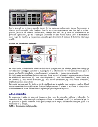 Por lo general, los textos en pantalla dentro de los mensajes audiovisuales son de frases cortas y
directas, pueden cumplir varias funciones: introducir o presentar otro evento, describir, indicar, aclarar,
precisar, producir un impacto comunicativo, subrayar una idea, etc. y basan su efectividad en su
precisión significativa, que no se consigue fácilmente con otro medio. Por lo tanto, es fundamental
saber elegir las palabras y expresiones adecuadas para transmitir el mensaje de la forma más breve
posible.

Cuadro 10: Posición de los títulos




Es habitual que, cuando lo que interesa es la claridad y la precisión del mensaje, se recurra al lenguaje
verbal (escrito u oral) para transmitir la mayor parte de la información y el resto de los recursos pasen a
ocupar una función secundaria, en muchos casos el texto escrito es puramente ornamental.
Un título puede ser situado de distintas maneras a fin de no cubrir al sujeto o, simplemente para obtener
variedad visual: a) Subtítulo, b) Título lateral izquierdo, c) Título lateral derecho, d) Título central, e)
De cabecera, f) Título oblicuo ascendente, g) Título oblicuo descendente, h) Título vertical ascendente,
é i) Título vertical descendente
Para evitar que una parte del título se pierda en el límite de la pantalla, cada mensaje a emplear deberá
estar comprendido dentro del margen de seguridad para títulos. A su vez, la acción en la imagen debe
mantenerse dentro de los límites marcados por su propio margen de seguridad.

2.3 La imagen fija
En ocasiones el video se apoya de imágenes fijas como la fotografía, gráficos e infografía. En
cualquiera de los casos contemple que la proporción de la pantalla (4:3, o 16:9) es horizontal y que de
no guardarla se genera un brinco visual por los espacios en negro, las deformaciones por ajuste y la
resolución de la imagen.
Tablero de selección de fotografías
 