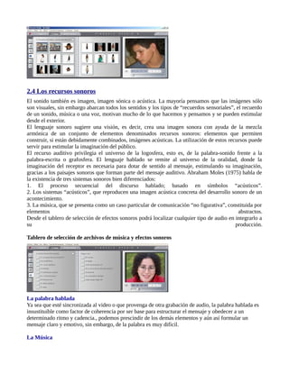 2.4 Los recursos sonoros
El sonido también es imagen, imagen sónica o acústica. La mayoría pensamos que las imágenes sólo
son visuales, sin embargo abarcan todos los sentidos y los tipos de “recuerdos sensoriales”, el recuerdo
de un sonido, música o una voz, motivan mucho de lo que hacemos y pensamos y se pueden estimular
desde el exterior.
El lenguaje sonoro sugiere una visión, es decir, crea una imagen sonora con ayuda de la mezcla
armónica de un conjunto de elementos denominados recursos sonoros: elementos que permiten
construir, si están debidamente combinados, imágenes acústicas. La utilización de estos recursos puede
servir para estimular la imaginación del público.
El recurso auditivo privilegia el universo de la logosfera, esto es, de la palabra-sonido frente a la
palabra-escrita o grafosfera. El lenguaje hablado se remite al universo de la oralidad, donde la
imaginación del receptor es necesaria para dotar de sentido al mensaje, estimulando su imaginación,
gracias a los paisajes sonoros que forman parte del mensaje auditivo. Abraham Moles (1975) habla de
la existencia de tres sistemas sonoros bien diferenciados:
1. El proceso secuencial del discurso hablado; basado en símbolos “acústicos”.
2. Los sistemas “acústicos”, que reproducen una imagen acústica concreta del desarrollo sonoro de un
acontecimiento.
3. La música, que se presenta como un caso particular de comunicación “no figurativa”, constituida por
elementos                                                                                     abstractos.
Desde el tablero de selección de efectos sonoros podrá localizar cualquier tipo de audio en integrarlo a
su                                                                                          producción.

Tablero de selección de archivos de música y efectos sonoros




La palabra hablada
Ya sea que esté sincronizada al video o que provenga de otra grabación de audio, la palabra hablada es
insustituible como factor de coherencia por ser base para estructurar el mensaje y obedecer a un
determinado ritmo y cadencia., podemos prescindir de los demás elementos y aún así formular un
mensaje claro y emotivo, sin embargo, de la palabra es muy difícil.

La Música
 