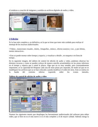 el rendereo o creación de imágenes y sonidos en archivos digitales de audio y video.




2 Edición
Es la fase más completa y, en definitiva, en la que se tiene que tener más cuidado para realizar el
montaje de los recursos audiovisuales:

• Videos , transiciones visuales , títulos , fotografías , música , efectos sonoros y voz , y por último,
menús interactivos .

• Esto se puede montar sobre tiempo y espacio, y visualizar a detalle , en maqueta o en línea de
tiempo .
En la siguiente imagen, del tablero de control de edición de audio y video, podemos observar los
distintos recursos y como se pueden colocar de manera sencilla arrastrándolos en las pistas inferiores
en el tiempo y espacio que a usted le plazca. Algo que no es muy notable, pero extremadamente
importante, es la capacidad de bloquear cada una de estas pistas por separado, de modo tal que no se
modifiquen los archivos que ya se han colocado y pueda modificar el orden de otros. Esto se realiza en
la     banda      del    extremo     inferior    izquierdo      sobre     los    iconos      laterales.

Tablero de control de edición de audio y video




Veamos los siguientes menús que despliegan las herramientas audiovisuales del software para editar
video, que si bien no es el más nuevo si es el más completo y el de mayor calidad. Además otorga la
 