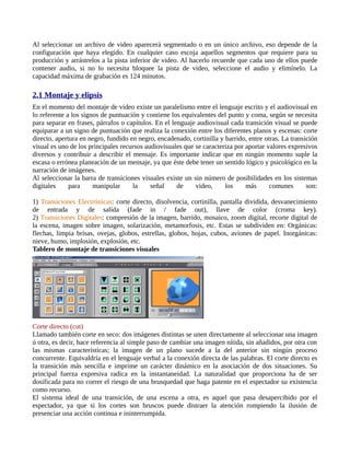 Al seleccionar un archivo de video aparecerá segmentado o en un único archivo, eso depende de la
configuración que haya elegido. En cualquier caso escoja aquellos segmentos que requiere para su
producción y arrástrelos a la pista inferior de video. Al hacerlo recuerde que cada uno de ellos puede
contener audio, si no lo necesita bloquee la pista de video, seleccione el audio y elimínelo. La
capacidad máxima de grabación es 124 minutos.

2.1 Montaje y elipsis
En el momento del montaje de video existe un paralelismo entre el lenguaje escrito y el audiovisual en
lo referente a los signos de puntuación y contiene los equivalentes del punto y coma, según se necesita
para separar en frases, párrafos o capítulos. En el lenguaje audiovisual cada transición visual se puede
equiparar a un signo de puntuación que realiza la conexión entre los diferentes planos y escenas: corte
directo, apertura en negro, fundido en negro, encadenado, cortinilla y barrido, entre otras. La transición
visual es uno de los principales recursos audiovisuales que se caracteriza por aportar valores expresivos
diversos y contribuir a describir el mensaje. Es importante indicar que en ningún momento suple la
escasa o errónea planeación de un mensaje, ya que éste debe tener un sentido lógico y psicológico en la
narración de imágenes.
Al seleccionar la barra de transiciones visuales existe un sin número de posibilidades en los sistemas
digitales     para     manipular     la     señal     de    video,     los     más      comunes       son:

1) Transiciones Electrónicas: corte directo, disolvencia, cortinilla, pantalla dividida, desvanecimiento
de entrada y de salida (fade in / fade out), llave de color (croma key).
2) Transiciones Digitales: compresión de la imagen, barrido, mosaico, zoom digital, recorte digital de
la escena, imagen sobre imagen, solarización, metamorfosis, etc. Estas se subdividen en: Orgánicas:
flechas, limpia brisas, ovejas, globos, estrellas, globos, hojas, cubos, aviones de papel. Inorgánicas:
nieve, humo, implosión, explosión, etc.
Tablero de montaje de transiciones visuales




Corte directo (cut)
Llamado también corte en seco: dos imágenes distintas se unen directamente al seleccionar una imagen
ú otra, es decir, hace referencia al simple paso de cambiar una imagen nítida, sin añadidos, por otra con
las mismas características; la imagen de un plano sucede a la del anterior sin ningún proceso
concurrente. Equivaldría en el lenguaje verbal a la conexión directa de las palabras. El corte directo es
la transición más sencilla e imprime un carácter dinámico en la asociación de dos situaciones. Su
principal fuerza expresiva radica en la instantaneidad. La naturalidad que proporciona ha de ser
dosificada para no correr el riesgo de una brusquedad que haga patente en el espectador su existencia
como recurso.
El sistema ideal de una transición, de una escena a otra, es aquel que pasa desapercibido por el
espectador, ya que si los cortes son bruscos puede distraer la atención rompiendo la ilusión de
presenciar una acción continua e ininterrumpida.
 