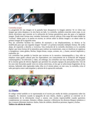 Cortinillas (wipe)
La progresión de una imagen en la pantalla hace desaparecer la imagen anterior. Se ve cómo una
imagen que entra desplaza a la otra hacia un lado. La cortinilla, también conocida como wipe, es un
efecto electrónico que consiste en la utilización de formas geométricas para dar paso a la siguiente
imagen. Puede tener formas muy variadas: horizontal, vertical, oblicua. Esto surge del teatro donde las
“cortinas” daban paso a la puesta en escena; se cierran sobre la última imagen o se abren sobre la
primera imagen de la siguiente toma.
Hoy las cortinillas facilitan los cambios de escenario y sus desplazamientos, su técnica se ha
modificado para que una segunda imagen “invada” a la primera tomando múltiples formas. De arriba
abajo, de izquierda a derecha y viceversa. Una evolución de la cortinilla electrónica es la cortinilla
digital, que toma formas de la naturaleza para realizar sus transiciones, estas se clasifican en orgánicas
o inorgánicas: como globos, flechas, limpia brisas, ovejas, aviones, etc., y humo, aerosol implosión y
explosión, etc.
Las cortinillas han perdido la función que tuvieron en la narrativa cinematográfica y hoy sólo se
emplean como guiño cultural para los espectadores con conocimiento de la evolución del lenguaje
cinematográfico. En televisión y vídeo, sin embargo, las cortinillas son muy utilizadas y forman parte
de la enorme gama de efectos digitales que permiten los actuales equipos de post-producción. Uno de
los usos más frecuentes puede verse en ciertas entrevistas, en las que se seleccionan fragmentos de las
mismas, habiendo sido registradas todas ellas en el mismo plano; en este caso, la cortinilla, evita el
salto perceptivo entre cada empalme y advierte de la operación realizada.




2.2 Títulos
El código verbal también se ve representado en el escrito por medio de títulos yuxtapuestos sobre las
imágenes. Es entonces cuando la tipografía de esos títulos, rótulos y gráficos se convierte en el
complemento de la información visual y sonora; esto resulta imprescindible cuando queremos
complementar un concepto, fórmula o dibujo, enunciar y diferenciar los diversos bloques temáticos o
dar a conocer diferentes motivos: títulos, listas de créditos, identificar personas, lugares y fechas.
Tablero de edición de títulos
 