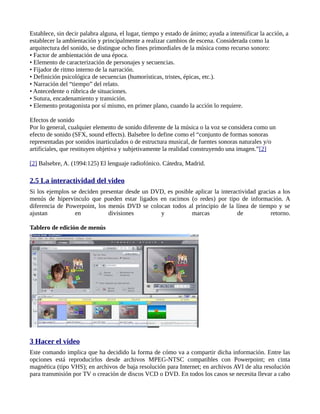 Establece, sin decir palabra alguna, el lugar, tiempo y estado de ánimo; ayuda a intensificar la acción, a
establecer la ambientación y principalmente a realizar cambios de escena. Considerada como la
arquitectura del sonido, se distingue ocho fines primordiales de la música como recurso sonoro:
• Factor de ambientación de una época.
• Elemento de caracterización de personajes y secuencias.
• Fijador de ritmo interno de la narración.
• Definición psicológica de secuencias (humorísticas, tristes, épicas, etc.).
• Narración del “tiempo” del relato.
• Antecedente o rúbrica de situaciones.
• Sutura, encadenamiento y transición.
• Elemento protagonista por sí mismo, en primer plano, cuando la acción lo requiere.

Efectos de sonido
Por lo general, cualquier elemento de sonido diferente de la música o la voz se considera como un
efecto de sonido (SFX, sound effects). Balsebre lo define como el “conjunto de formas sonoras
representadas por sonidos inarticulados o de estructura musical, de fuentes sonoras naturales y/o
artificiales, que restituyen objetiva y subjetivamente la realidad construyendo una imagen.”[2]

[2] Balsebre, A. (1994:125) El lenguaje radiofónico. Cátedra, Madrid.

2.5 La interactividad del video
Si los ejemplos se deciden presentar desde un DVD, es posible aplicar la interactividad gracias a los
menús de hipervínculo que pueden estar ligados en racimos (o redes) por tipo de información. A
diferencia de Powerpoint, los menús DVD se colocan todos al principio de la línea de tiempo y se
ajustan          en           divisiones        y            marcas             de           retorno.

Tablero de edición de menús




3 Hacer el video
Este comando implica que ha decidido la forma de cómo va a compartir dicha información. Entre las
opciones está reproducirlos desde archivos MPEG-NTSC compatibles con Powerpoint; en cinta
magnética (tipo VHS); en archivos de baja resolución para Internet; en archivos AVI de alta resolución
para transmisión por TV o creación de discos VCD o DVD. En todos los casos se necesita llevar a cabo
 