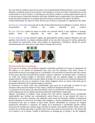Por corte directo, podemos pasar de una vista a otra realizada desde distinta posición y con un encuadre
diferente, o podemos pasar de un escenario a otro distante o cercano en el que se desarrolla una acción
continuación o no de la anterior. La edición por corte directo conduce la acción suprimiendo lo que no
es necesario para el desarrollo dramático del relato, debiendo hacer comprensible a los espectadores la
evolución espacio-temporal, sin ninguna indicación externa contenida en los planos de edición.
Existen básicamente tres tipos de cortes directos que facilitan al espectador el seguimiento del relato:

a) Corte por continuidad; sirve para dar la idea de desarrollo lineal de los diálogos o acciones. Tiene el
inconveniente       de        volverse        una       rutina        funcional       poco        creativa.

b) Corte relacional; cuando las tomas no tienen una conexión directa o real, mediante el montaje,
pueden      darse     la    impresión     de     tener   una      relación    de     implicación.

c) Corte dinámico; es una transición rápida, que generalmente muestra espacios diferentes pero que
guardan cierta relación. Los planos aislados pueden no dar una idea clara, pero al unirlos, generamos
una relación de causa-efecto. Estos cortes pueden ser impactantes y dinámicos, además de asociar
instantáneamente dos situaciones, lo que reduce el tiempo de la acción.




Disolvencia (dissolve) o encadenado
Es el paso de un plano a otro mediante imágenes intermedias graduales en las que se superponen los
dos planos: es un sistema de puntuación más suave que los anteriores. Una nueva escena va
apareciendo encima de una antigua que se va fundiendo. Con este efecto la transición entre dos escenas
es más suave, para dar una transición de tiempo o espacio y significar “un mientras tanto”. Consiste en
ver cómo una primera imagen se desvanece mientras que una segunda imagen va apareciendo
progresivamente. También indica un paso rápido de tiempo. En este proceso de sustitución paulatina de
una imagen por otra, hay un momento en que ambas imágenes tienen un mismo valor hasta que la
permanencia definitiva de la segunda imagen se mantiene.
La disolvencia se utiliza, entre otras posibilidades, para pasar de un personaje al mismo en otra
situación. Indica pasos de tiempos no muy largos y estados de relajación introspectivos.
La utilización de esta técnica de transición permite variar la velocidad de la disolvencia de forma que
existen algunas que son tan rápidas que pasan totalmente inadvertidas al espectador.
Algunos realizadores la emplean como sustituto del corte directo, logrando breves encadenados
imperceptibles que facilitan una contemplación menos brusca; por lo que después del corte, la
disolvencia es el recurso expresivo más empleado como forma de transición. Además la disolvencia
permite disimular los errores de raccord[1] entre imágenes y suaviza notablemente la transición. Esta
circunstancia hace que su empleo se haya hecho abusivo utilizándose en ocasiones sin ninguna
justificación informativa o expresiva. El empleo de la disolvencia o encadenado permite realizar
secuencias de montaje que resumen largos períodos de tiempo, hace posible realizar elipsis sobre las
acciones de un mismo personaje y, permite, entre otras cosas, pasar de una situación a otra distanciada
en el espacio o en el tiempo. Cuando la disolvencia se prolonga por el tiempo y las dos imágenes
 