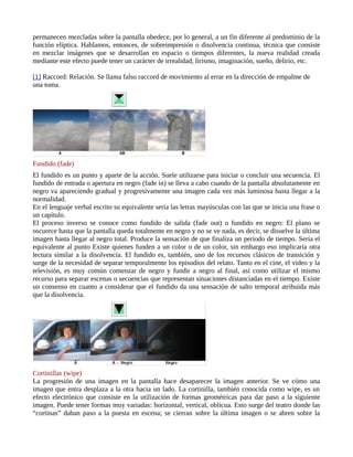 permanecen mezcladas sobre la pantalla obedece, por lo general, a un fin diferente al predominio de la
función elíptica. Hablamos, entonces, de sobreimpresión o disolvencia continua, técnica que consiste
en mezclar imágenes que se desarrollan en espacio o tiempos diferentes, la nueva realidad creada
mediante este efecto puede tener un carácter de irrealidad, lirismo, imaginación, sueño, delirio, etc.

[1] Raccord: Relación. Se llama falso raccord de movimiento al errar en la dirección de empalme de
una toma.




Fundido (fade)
El fundido es un punto y aparte de la acción. Suele utilizarse para iniciar o concluir una secuencia. El
fundido de entrada o apertura en negro (fade in) se lleva a cabo cuando de la pantalla absolutamente en
negro va apareciendo gradual y progresivamente una imagen cada vez más luminosa hasta llegar a la
normalidad.
En el lenguaje verbal escrito su equivalente sería las letras mayúsculas con las que se inicia una frase o
un capítulo.
El proceso inverso se conoce como fundido de salida (fade out) o fundido en negro: El plano se
oscurece hasta que la pantalla queda totalmente en negro y no se ve nada, es decir, se disuelve la última
imagen hasta llegar al negro total. Produce la sensación de que finaliza un periodo de tiempo. Sería el
equivalente al punto Existe quienes funden a un color o de un color, sin embargo eso implicaría otra
lectura similar a la disolvencia. El fundido es, también, uno de los recursos clásicos de transición y
surge de la necesidad de separar temporalmente los episodios del relato. Tanto en el cine, el video y la
televisión, es muy común comenzar de negro y fundir a negro al final, así como utilizar el mismo
recurso para separar escenas o secuencias que representan situaciones distanciadas en el tiempo. Existe
un consenso en cuanto a considerar que el fundido da una sensación de salto temporal atribuida más
que la disolvencia.




Cortinillas (wipe)
La progresión de una imagen en la pantalla hace desaparecer la imagen anterior. Se ve cómo una
imagen que entra desplaza a la otra hacia un lado. La cortinilla, también conocida como wipe, es un
efecto electrónico que consiste en la utilización de formas geométricas para dar paso a la siguiente
imagen. Puede tener formas muy variadas: horizontal, vertical, oblicua. Esto surge del teatro donde las
“cortinas” daban paso a la puesta en escena; se cierran sobre la última imagen o se abren sobre la
 