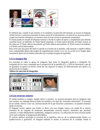 Es habitual que, cuando lo que interesa es la claridad y la precisión del mensaje, se recurra al lenguaje
verbal (escrito u oral) para transmitir la mayor parte de la información y el resto de los recursos pasen a
ocupar una función secundaria, en muchos casos el texto escrito es puramente ornamental.
Un título puede ser situado de distintas maneras a fin de no cubrir al sujeto o, simplemente para obtener
variedad visual: a) Subtítulo, b) Título lateral izquierdo, c) Título lateral derecho, d) Título central, e)
De cabecera, f) Título oblicuo ascendente, g) Título oblicuo descendente, h) Título vertical ascendente,
é i) Título vertical descendente
Para evitar que una parte del título se pierda en el límite de la pantalla, cada mensaje a emplear deberá
estar comprendido dentro del margen de seguridad para títulos. A su vez, la acción en la imagen debe
mantenerse dentro de los límites marcados por su propio margen de seguridad.

2.3 La imagen fija
En ocasiones el video se apoya de imágenes fijas como la fotografía, gráficos e infografía. En
cualquiera de los casos contemple que la proporción de la pantalla (4:3, o 16:9) es horizontal y que de
no guardarla se genera un brinco visual por los espacios en negro, las deformaciones por ajuste y la
resolución de la imagen.
Tablero de selección de fotografías




2.4 Los recursos sonoros
El sonido también es imagen, imagen sónica o acústica. La mayoría pensamos que las imágenes sólo
son visuales, sin embargo abarcan todos los sentidos y los tipos de “recuerdos sensoriales”, el recuerdo
de un sonido, música o una voz, motivan mucho de lo que hacemos y pensamos y se pueden estimular
desde el exterior.
El lenguaje sonoro sugiere una visión, es decir, crea una imagen sonora con ayuda de la mezcla
armónica de un conjunto de elementos denominados recursos sonoros: elementos que permiten
construir, si están debidamente combinados, imágenes acústicas. La utilización de estos recursos puede
servir para estimular la imaginación del público.
El recurso auditivo privilegia el universo de la logosfera, esto es, de la palabra-sonido frente a la
palabra-escrita o grafosfera. El lenguaje hablado se remite al universo de la oralidad, donde la
 