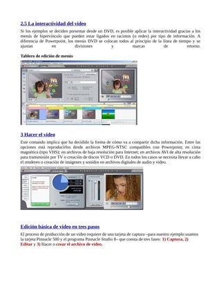 2.5 La interactividad del video
Si los ejemplos se deciden presentar desde un DVD, es posible aplicar la interactividad gracias a los
menús de hipervínculo que pueden estar ligados en racimos (o redes) por tipo de información. A
diferencia de Powerpoint, los menús DVD se colocan todos al principio de la línea de tiempo y se
ajustan          en           divisiones        y            marcas             de           retorno.

Tablero de edición de menús




3 Hacer el video
Este comando implica que ha decidido la forma de cómo va a compartir dicha información. Entre las
opciones está reproducirlos desde archivos MPEG-NTSC compatibles con Powerpoint; en cinta
magnética (tipo VHS); en archivos de baja resolución para Internet; en archivos AVI de alta resolución
para transmisión por TV o creación de discos VCD o DVD. En todos los casos se necesita llevar a cabo
el rendereo o creación de imágenes y sonidos en archivos digitales de audio y video.




Edición básica de video en tres pasos
El proceso de producción de un video requiere de una tarjeta de captura –para nuestro ejemplo usamos
la tarjeta Pinnacle 500 y el programa Pinnacle Studio 8– que consta de tres fases: 1) Captura, 2)
Editar y 3) Hacer o crear el archivo de video.
 