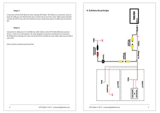 4 GPS Globe © 2013 - contact@globe4x4.com GPS Globe © 2013 - contact@globe4x4.com 5
4. Schéma de principeEtape 3:
Connectez la fiche RCA Male de votre rallonge RCA Male / RCA Male au connecteur situé en
bout de câble qui sort directement de la caméra de recul et tirez votre câble jusqu’à l’empla-
cement du GPS (A vous de voir l’endroit où vous voulez faire passer le câble pour le dissimu-
ler).
Etape 3:
Connectez le câble jack 3.5 mm Mâle du câble vidéo à votre GPS Globe 800 dans la prise «
R-Cam » situé sur le coté gauche de votre appareil. Connectez maintenant le connecteur
RCA Male de la rallonge sur votre connecteur RCA Femelle de votre câble vidéo qui est relié à
votre GPS.
Votre Caméra est désormais branchée.
 