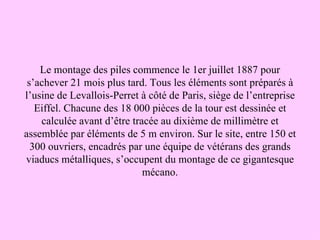 Le montage des piles commence le 1er juillet 1887 pour
 s’achever 21 mois plus tard. Tous les éléments sont préparés à
l’usine de Levallois-Perret à côté de Paris, siège de l’entreprise
   Eiffel. Chacune des 18 000 pièces de la tour est dessinée et
    calculée avant d’être tracée au dixième de millimètre et
assemblée par éléments de 5 m environ. Sur le site, entre 150 et
  300 ouvriers, encadrés par une équipe de vétérans des grands
viaducs métalliques, s’occupent du montage de ce gigantesque
                             mécano.
 
