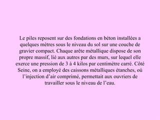 Le piles reposent sur des fondations en béton installées a
  quelques mètres sous le niveau du sol sur une couche de
  gravier compact. Chaque arête métallique dispose de son
 propre massif, lié aux autres par des murs, sur lequel elle
exerce une pression de 3 à 4 kilos par centimètre carré. Côté
 Seine, on a employé des caissons métalliques étanches, où
   l’injection d’air comprimé, permettait aux ouvriers de
              travailler sous le niveau de l’eau.
 