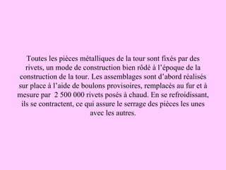Toutes les pièces métalliques de la tour sont fixés par des
   rivets, un mode de construction bien rôdé à l’époque de la
construction de la tour. Les assemblages sont d’abord réalisés
sur place à l’aide de boulons provisoires, remplacés au fur et à
mesure par 2 500 000 rivets posés à chaud. En se refroidissant,
 ils se contractent, ce qui assure le serrage des pièces les unes
                         avec les autres.
 