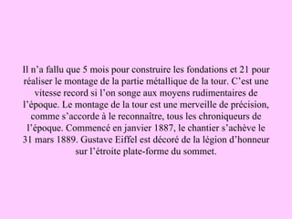 Il n’a fallu que 5 mois pour construire les fondations et 21 pour
réaliser le montage de la partie métallique de la tour. C’est une
    vitesse record si l’on songe aux moyens rudimentaires de
l’époque. Le montage de la tour est une merveille de précision,
   comme s’accorde à le reconnaître, tous les chroniqueurs de
 l’époque. Commencé en janvier 1887, le chantier s’achève le
31 mars 1889. Gustave Eiffel est décoré de la légion d’honneur
               sur l’étroite plate-forme du sommet.
 