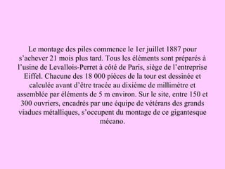 Le montage des piles commence le 1er juillet 1887 pour
s’achever 21 mois plus tard. Tous les éléments sont préparés à
l’usine de Levallois-Perret à côté de Paris, siège de l’entreprise
Eiffel. Chacune des 18 000 pièces de la tour est dessinée et
calculée avant d’être tracée au dixième de millimètre et
assemblée par éléments de 5 m environ. Sur le site, entre 150 et
300 ouvriers, encadrés par une équipe de vétérans des grands
viaducs métalliques, s’occupent du montage de ce gigantesque
mécano.
 
