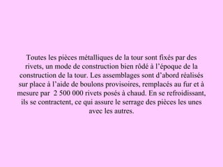 Toutes les pièces métalliques de la tour sont fixés par des
   rivets, un mode de construction bien rôdé à l’époque de la
construction de la tour. Les assemblages sont d’abord réalisés
sur place à l’aide de boulons provisoires, remplacés au fur et à
mesure par 2 500 000 rivets posés à chaud. En se refroidissant,
 ils se contractent, ce qui assure le serrage des pièces les unes
                         avec les autres.
 