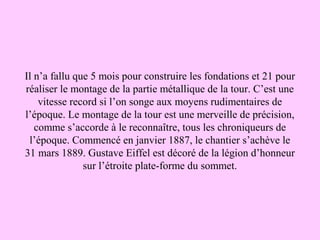 Il n’a fallu que 5 mois pour construire les fondations et 21 pour 
réaliser le montage de la partie métallique de la tour. C’est une 
vitesse record si l’on songe aux moyens rudimentaires de 
l’époque. Le montage de la tour est une merveille de précision, 
comme s’accorde à le reconnaître, tous les chroniqueurs de 
l’époque. Commencé en janvier 1887, le chantier s’achève le 
31 mars 1889. Gustave Eiffel est décoré de la légion d’honneur 
sur l’étroite plate-forme du sommet. 
 