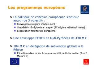 Les programmes européens

  La politique de cohésion européenne s’articule
  autour de 3 objectifs :
    Convergence (régions d’outre-mer)
    Compétitivité régionale et emploi (22 régions métropolitaines)
    Coopération territoriale Europénne


  Une enveloppe FEDER en Midi-Pyrénées de 430 M €

  184 M € en délégation de subvention globale à la
  Région
    g
    25 millions d’euros sur la mesure société de l’information (Axe 5
    Mesure 3)
 