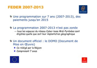 FEDER 2007-2013

  Une programmation sur 7 ans (2007-2013), des
  paiements jusqu’en 2015

  La programmation 2007-2013 n’est pas zonée
  → tous les espaces du réseau Cyber-base Midi-Pyrénées sont
   éligibles quelle que soit leur implantation géographique


  Un document officiel : le DOMO (Document de
  Mise en Œuvre)
    Co-rédigé par la Région
    Comprenant 7 axes
 