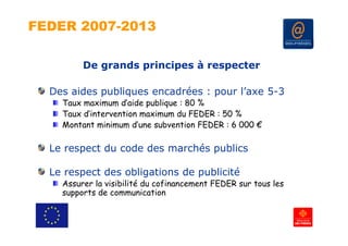 FEDER 2007-2013

         De grands principes à respecter

  Des aides publiques encadrées : pour l’axe 5-3
            p    q                p
    Taux maximum d’aide publique : 80 %
    Taux d’intervention maximum du FEDER : 50 %
    Montant i i
    M t t minimum d’  d’une s b
                            subvention FEDER : 6 000 €
                                  ti

  Le respect du code des marchés publics

  Le respect des obligations de publicité
    Assurer la visibilité du cofinancement FEDER sur tous les
    supports de communication
 
