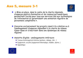 Axe 5, mesure 3-1
     « Mise en place, dans le cadre de la charte régionale,
    d’espaces publics d’animation et de ressources numériques,
    permettant l’
           tt t l’accès pour tous aux services liés aux technologies
                     è       t             i   lié      t h l i
    de l’information et garantissant une animation régulière de
    personnels compétents ».

    Concerne exclusivement les projets visant à la création ou à
    l aménagement d’espaces
    l’aménagement d espaces répondant à la charte du réseau
    Cyber-base et s’inscrivant dans une dynamique de réseau
    régional.

    Assiette éligible : aménagements intérieurs
       Travaux d’aménagement intérieur (peinture, câblage, clim…)
       Équipement, sécurité (équipement informatique, mobilier, alarme..)
       É i        t é ité (é i        ti f     ti        bili    l      )
       Signalétique
 