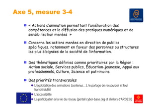 Axe 5, mesure 3-4

    « Actions d’animation permettant l’amélioration des
    compétences et la diffusion des pratiques numériques et de
    sensibilisation menées »

    Concerne les actions menées en direction de publics
    spécifiques, notamment en faveur des personnes ou structures
    les plus éloignées de la société de l’information.

    Des thématiques définies comme prioritaires par la Région :
    Action sociale, Services publics, Éducation-jeunesse, Appui aux
                  ,          p      ,           j       , pp
    professionnels, Culture, Science et patrimoine

    Des priorités transversales
       L'exploitation des animations (contenus…), le partage de ressources et leur
       transférabilité
       L accessibilité
       L'accessibilité
       La participation à la vie du réseau (portail cyber-base.org et ateliers d’ARDESI)
 