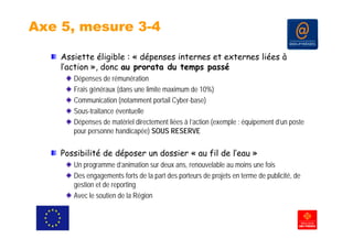 Axe 5, mesure 3-4

    Assiette éligible : « dépenses internes et externes liées à
    l action »,
    l’action » donc au prorata du temps passé
       Dépenses de rémunération
       Frais généraux (dans une limite maximum de 10%)
       Communication (notamment portail Cyber-base)
       Sous-traitance éventuelle
       Dépenses de matériel d ec e e liées à l’action (e e p e : équ pe e d u pos e
        épe ses        a é e directement ées ac o (exemple équipement d’un poste
       pour personne handicapée) SOUS RESERVE

    Possibilité de déposer un dossier « au fil de l eau »
                                                  l’eau
       Un programme d’animation sur deux ans, renouvelable au moins une fois
       Des engagements forts de la part des porteurs de projets en terme de publicité, de
       gestion et de reporting
       Avec le soutien de la Région
 
