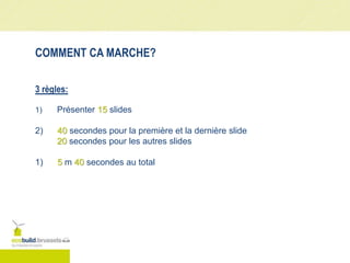 COMMENT CA MARCHE?
3 règles:
1) Présenter 15 slides
2) 40 secondes pour la première et la dernière slide
20 secondes pour les autres slides
1) 5 m 40 secondes au total
 